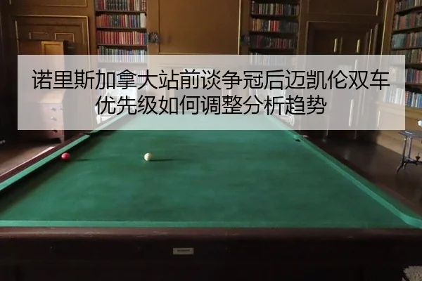 诺里斯加拿大站前谈争冠后迈凯伦双车优先级如何调整分析趋势