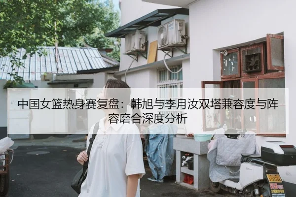中国女篮热身赛复盘：韩旭与李月汝双塔兼容度与阵容磨合深度分析