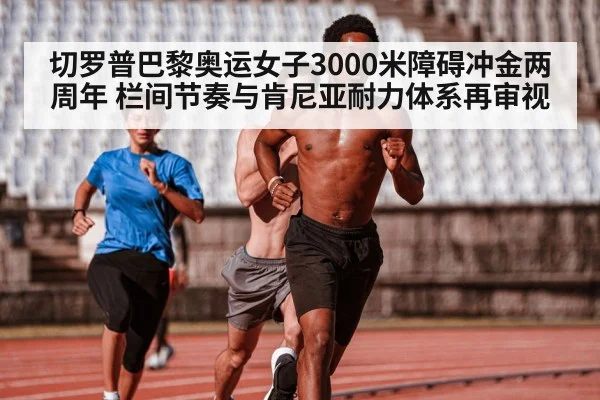 切罗普巴黎奥运女子3000米障碍冲金两周年 栏间节奏与肯尼亚耐力体系再审视